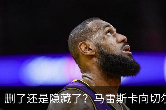 删了还是隐藏了？马雷斯卡向切尔西道歉的ins帖子已经消失不见